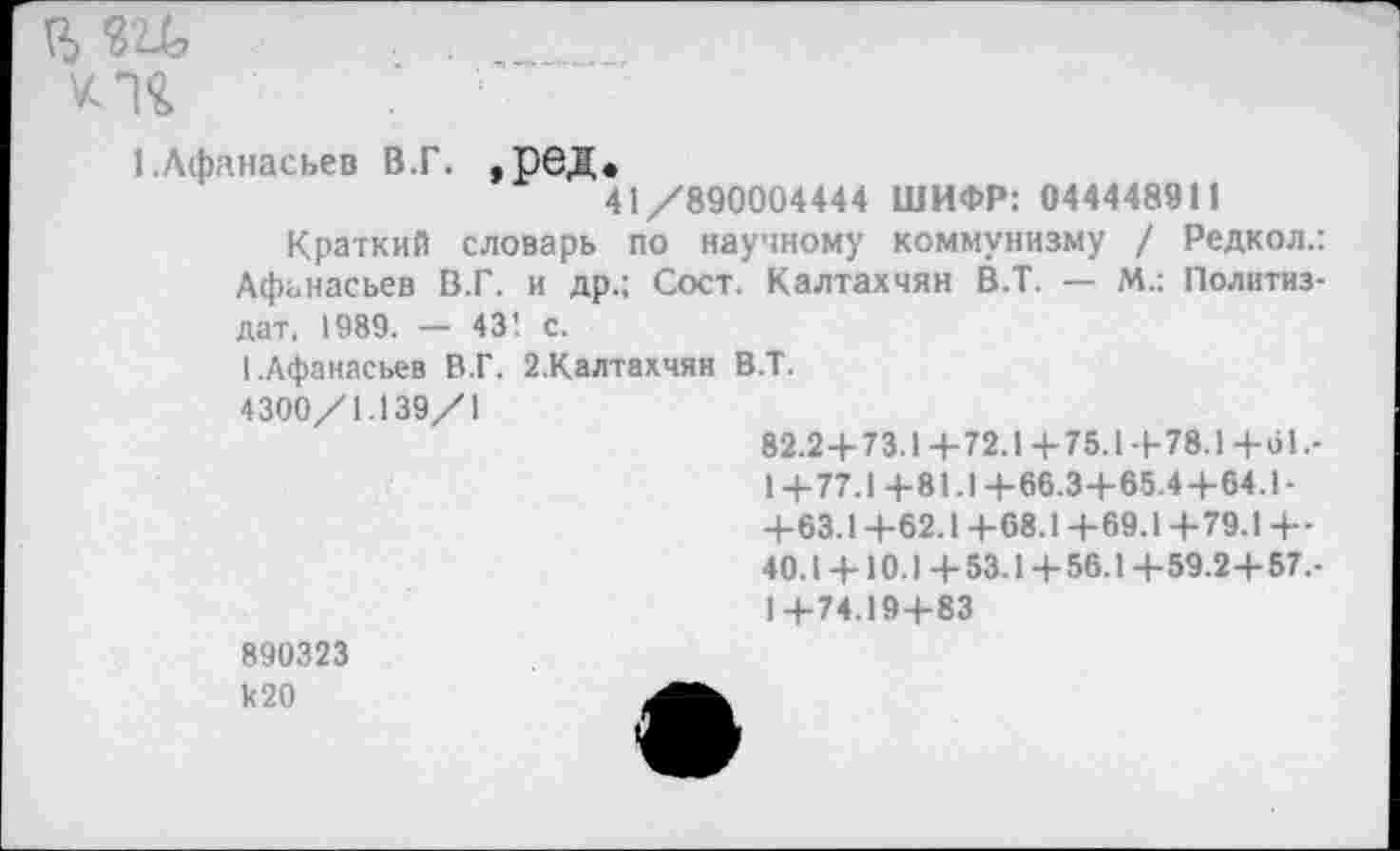 ﻿
1 .Афанасьев В.Г. , рбД.
41/890004444 ШИФР: 044448911
Краткий словарь по научному коммунизму / Редкол.: Афанасьев В.Г. и др.; Сост. Калтахчян В.Т. — М.: Политиздат, 1989. — 43’. с.
1.Афанасьев В.Г. 2.Калтахчян В.Т.
4300/1.139/1
82.2+73.1+72.1+75.1+78.1+о1.-
1+77.1+81.1+66.3+65.4+64.1-
+63.1 +62.1 +68.1 +69.1 +79.1 +•
40.1 + 10.1 +53.1+56.1+59.2+57,-1+74.19+83
890323 к20